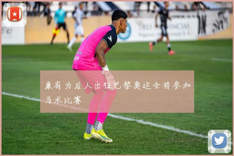 康有为后人出征巴黎奥运会将参加马术比赛