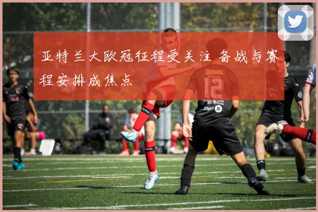 亚特兰大欧冠征程受关注 备战与赛程安排成焦点