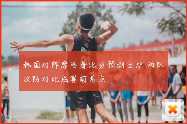 韩国对阵摩洛哥比分预测出炉 两队攻防对比成赛前看点