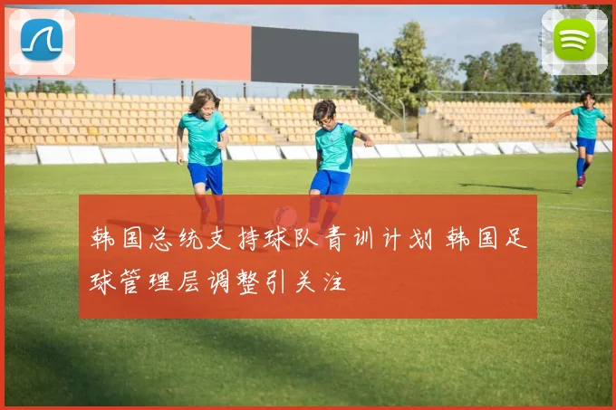 韩国总统支持球队青训计划 韩国足球管理层调整引关注