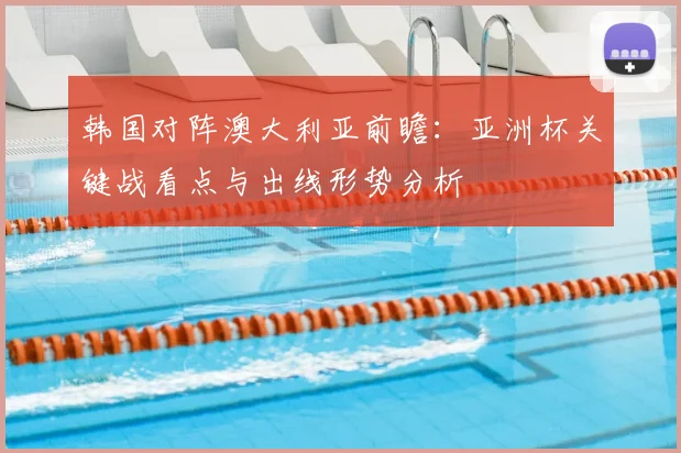 韩国对阵澳大利亚前瞻:亚洲杯关键战看点与出线形势分析