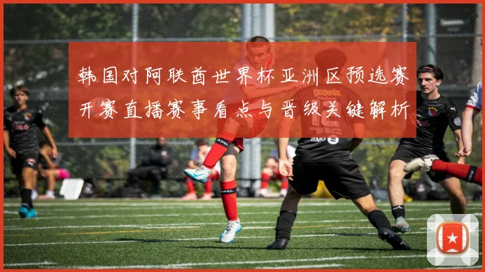 韩国对阿联酋世界杯亚洲区预选赛开赛直播赛事看点与晋级关键解析