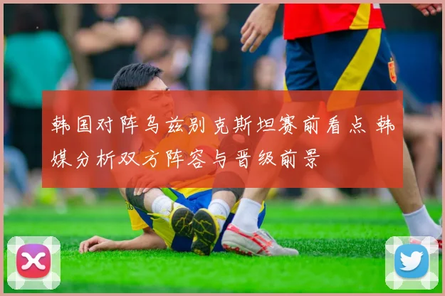 韩国对阵乌兹别克斯坦赛前看点 韩媒分析双方阵容与晋级前景