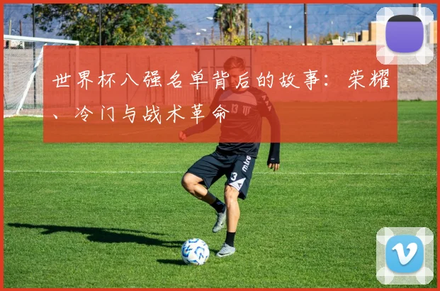 世界杯八强名单背后的故事:荣耀、冷门与战术革命