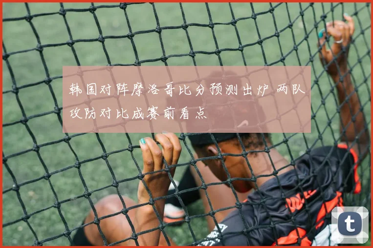 韩国对阵摩洛哥比分预测出炉 两队攻防对比成赛前看点
