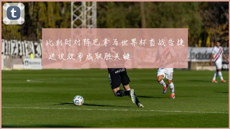 比利时对阵巴拿马世界杯首战告捷 进攻效率成取胜关键