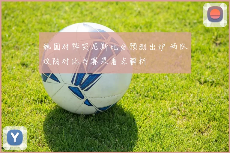 韩国对阵突尼斯比分预测出炉 两队攻防对比与赛果看点解析