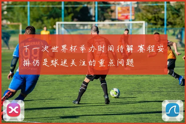 下一次世界杯举办时间待解 赛程安排仍是球迷关注的重点问题