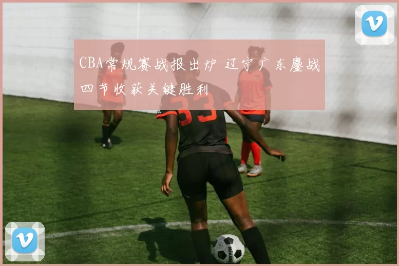 CBA常规赛战报出炉 辽宁广东鏖战四节收获关键胜利