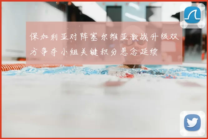保加利亚对阵塞尔维亚激战升级双方争夺小组关键积分悬念延续