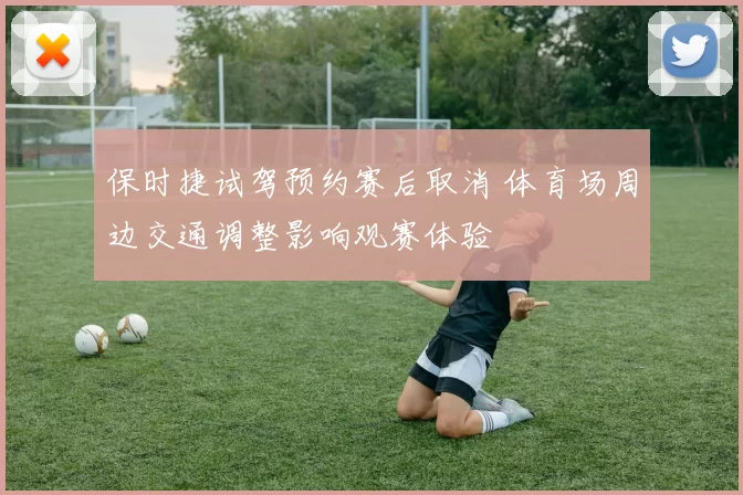 保时捷试驾预约赛后取消 体育场周边交通调整影响观赛体验