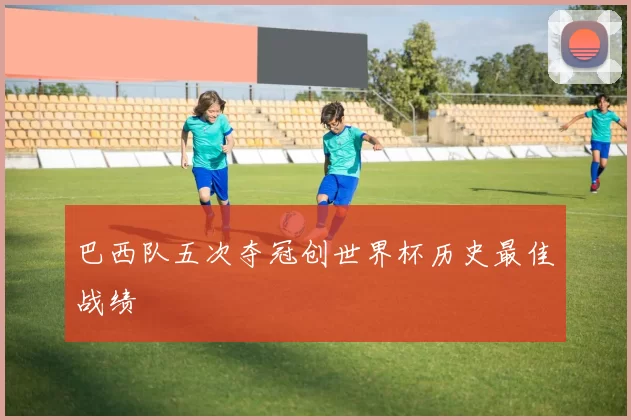 巴西队五次夺冠创世界杯历史最佳战绩