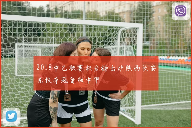 2018中乙联赛积分榜出炉陕西长安竞技夺冠晋级中甲