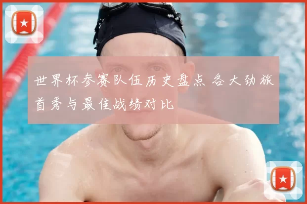 世界杯参赛队伍历史盘点 各大劲旅首秀与最佳战绩对比