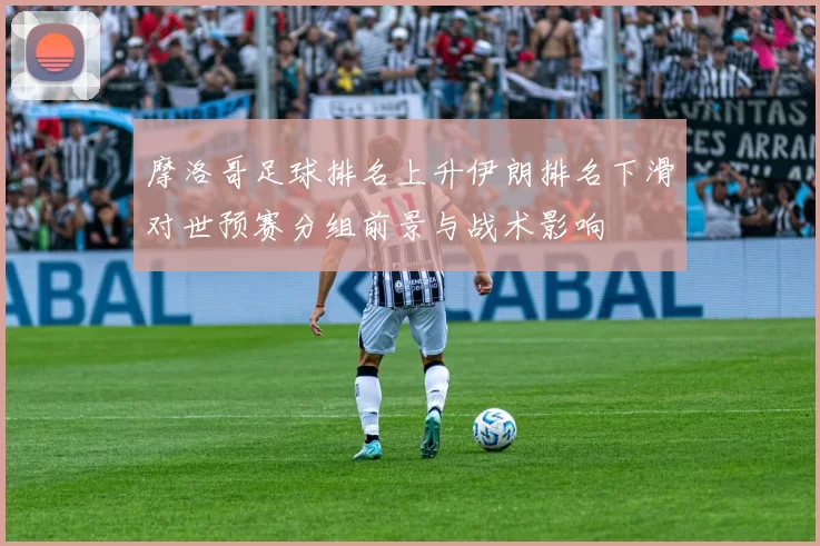 摩洛哥足球排名上升伊朗排名下滑对世预赛分组前景与战术影响