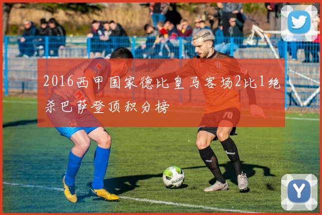 2016西甲国家德比皇马客场2比1绝杀巴萨登顶积分榜