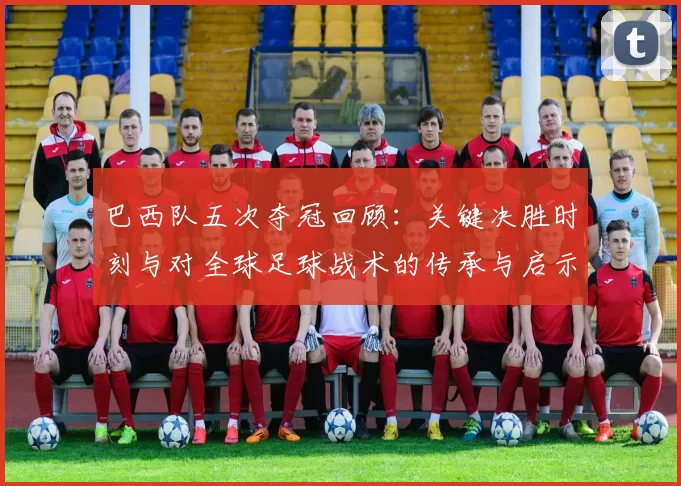 巴西队五次夺冠回顾：关键决胜时刻与对全球足球战术的传承与启示