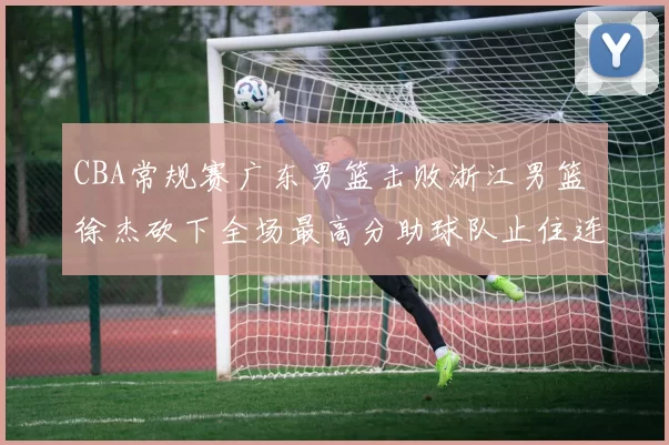 CBA常规赛广东男篮击败浙江男篮 徐杰砍下全场最高分助球队止住连败