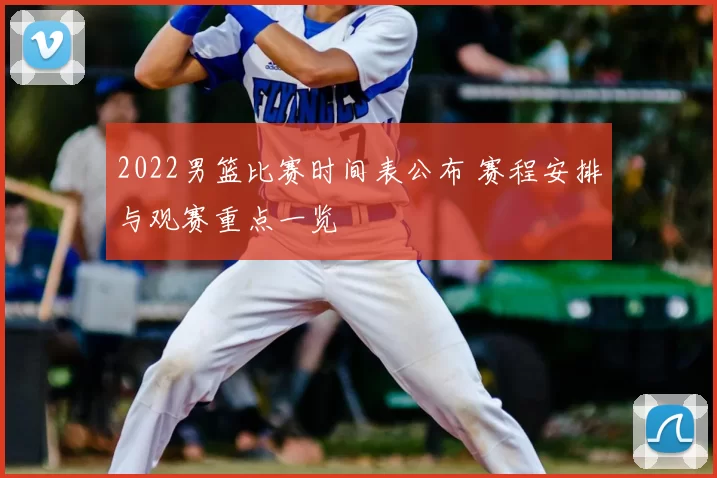 2022男篮比赛时间表公布 赛程安排与观赛重点一览