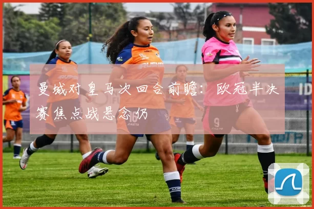 曼城对皇马次回合前瞻：欧冠半决赛焦点战悬念仍