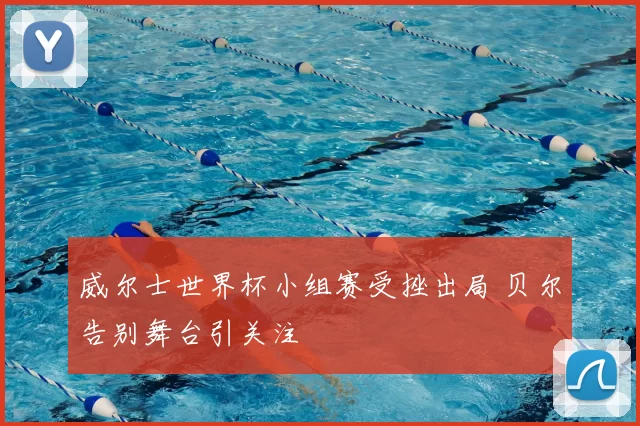 威尔士世界杯小组赛受挫出局 贝尔告别舞台引关注