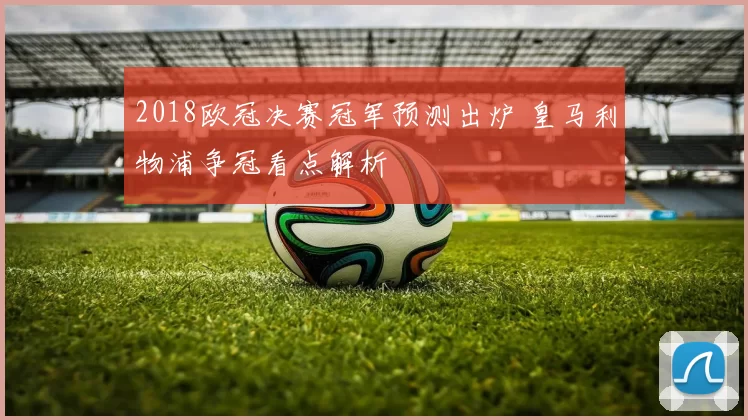 2018欧冠决赛冠军预测出炉 皇马利物浦争冠看点解析