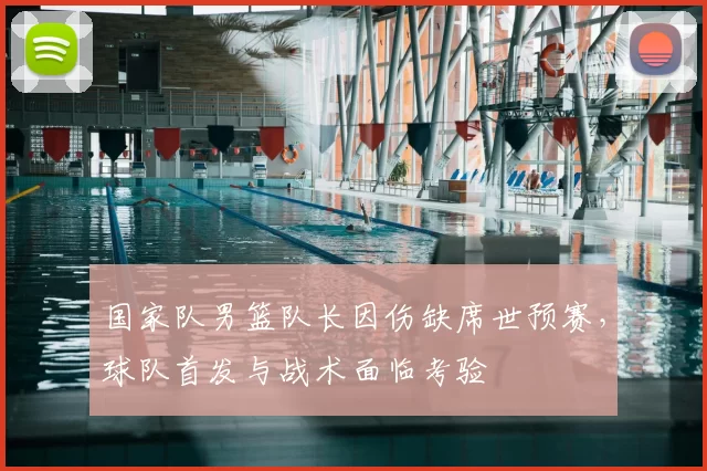 国家队男篮队长因伤缺席世预赛，球队首发与战术面临考验