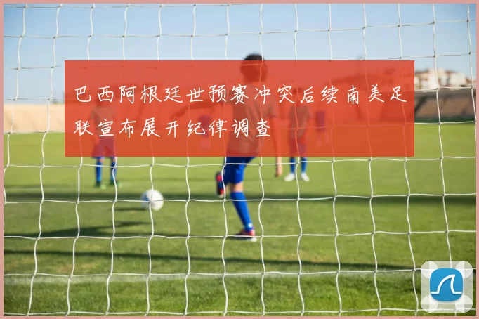 巴西阿根廷世预赛冲突后续南美足联宣布展开纪律调查