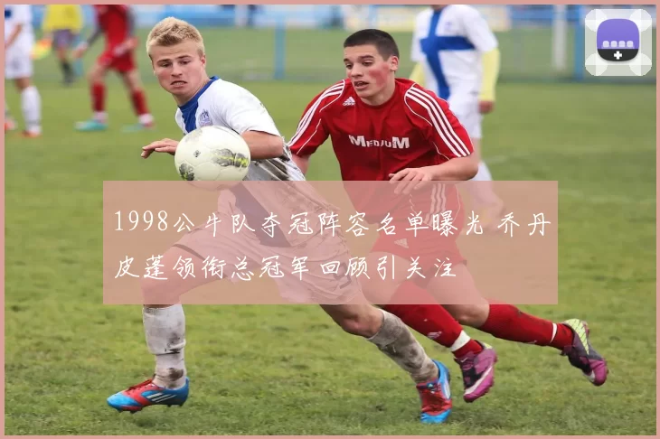 1998公牛队夺冠阵容名单曝光 乔丹皮蓬领衔总冠军回顾引关注