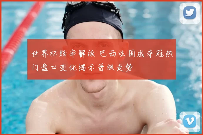 世界杯赔率解读 巴西法国成夺冠热门盘口变化揭示晋级走势