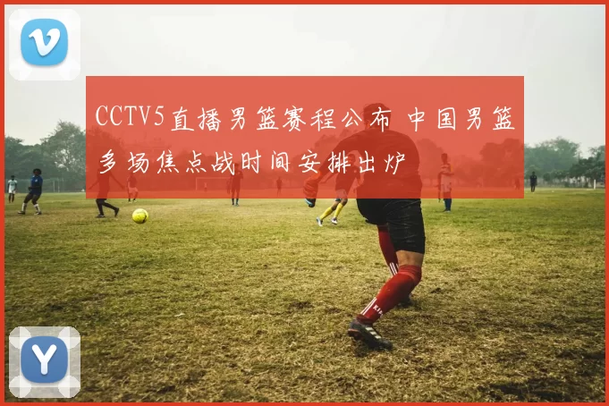 CCTV5直播男篮赛程公布 中国男篮多场焦点战时间安排出炉