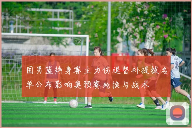 国男篮热身赛主力伤退替补提拔名单公布影响奥预赛轮换与战术