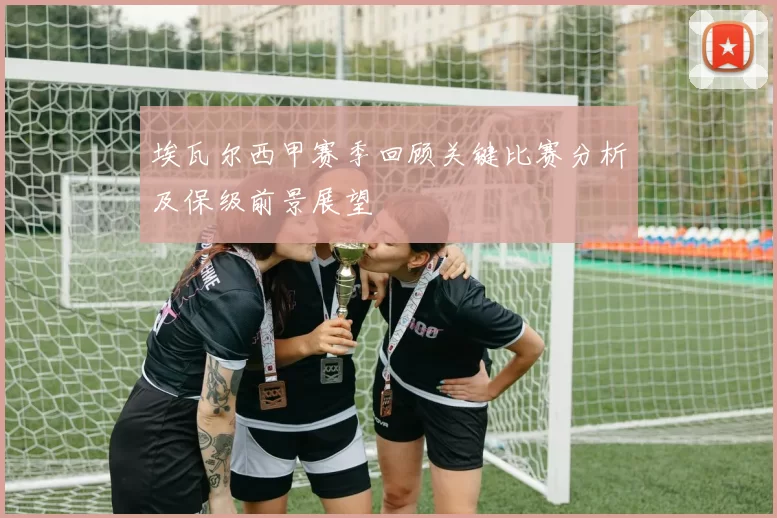 埃瓦尔西甲赛季回顾关键比赛分析及保级前景展望