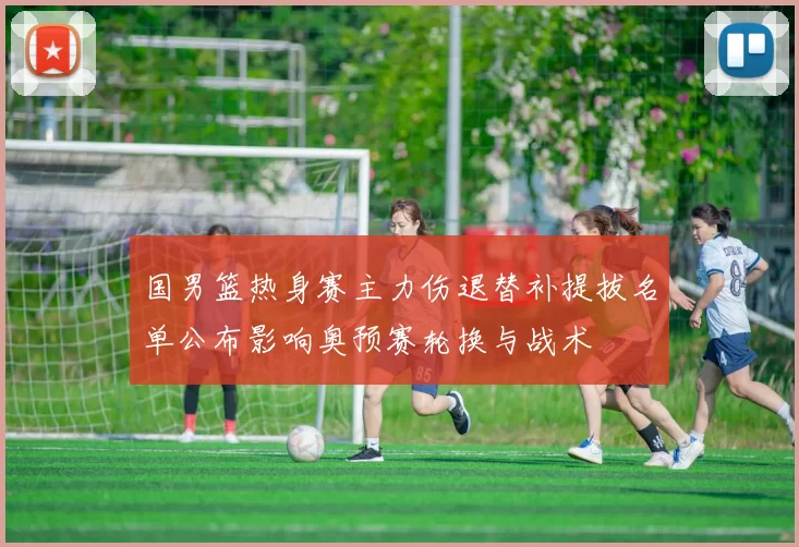 国男篮热身赛主力伤退替补提拔名单公布影响奥预赛轮换与战术