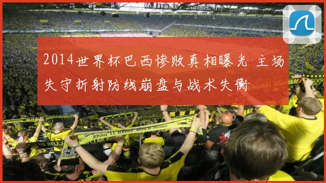 2014世界杯巴西惨败真相曝光 主场失守折射防线崩盘与战术失衡