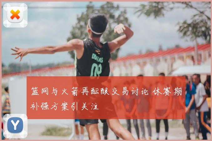 篮网与火箭再酝酿交易讨论 休赛期补强方案引关注