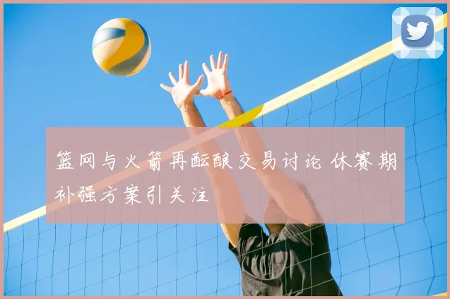 篮网与火箭再酝酿交易讨论 休赛期补强方案引关注