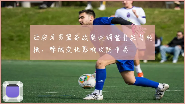 西班牙男篮备战奥运调整首发与轮换,锋线变化影响攻防节奏