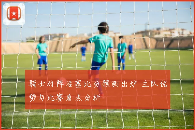 骑士对阵活塞比分预测出炉 主队优势与比赛看点分析
