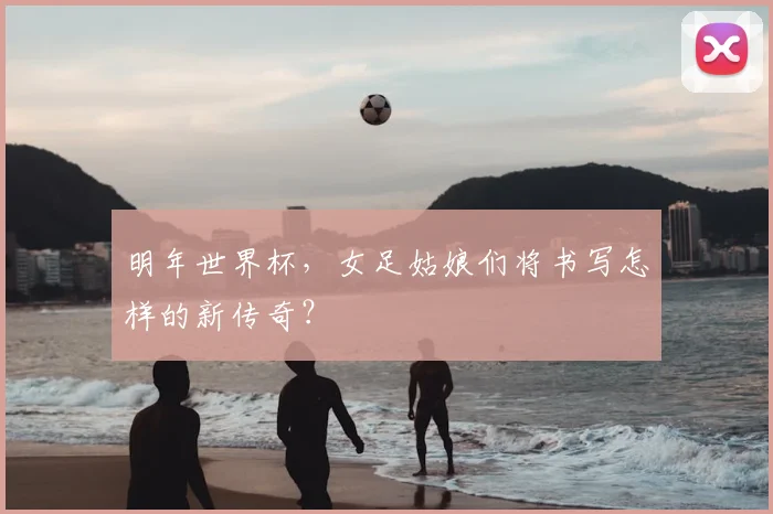 明年世界杯，女足姑娘们将书写怎样的新传奇？