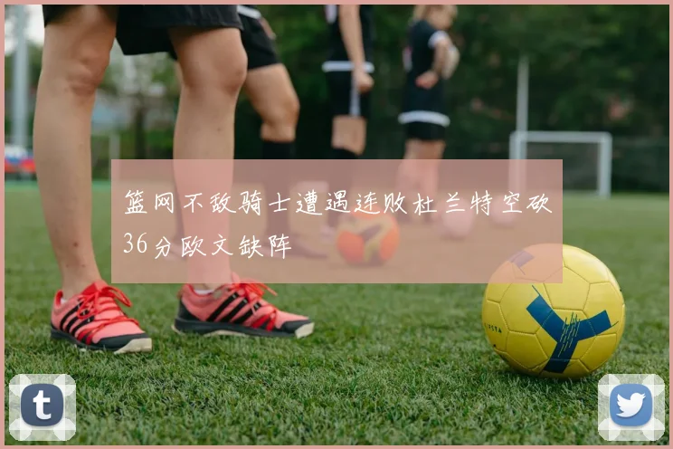 篮网不敌骑士遭遇连败杜兰特空砍36分欧文缺阵