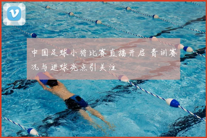 中国足球小将比赛直播开启 青训赛况与进球亮点引关注