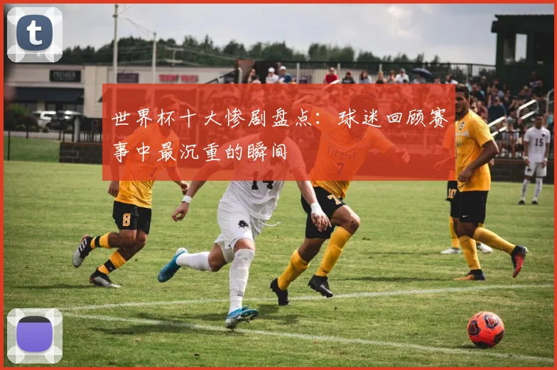 世界杯十大惨剧盘点:球迷回顾赛事中最沉重的瞬间